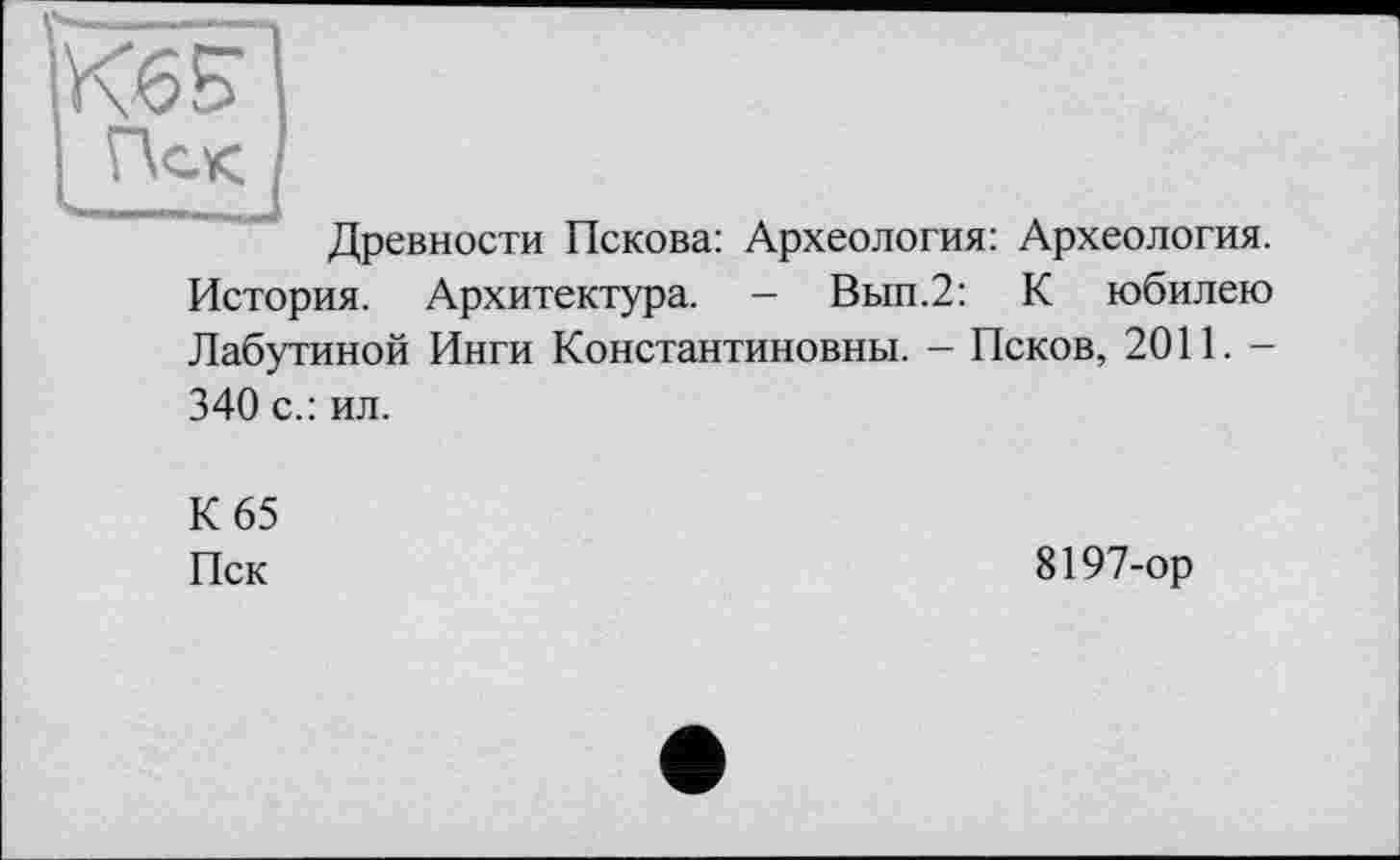 ﻿kssl
І Пек I
Древности Пскова: Археология: Археология. История. Архитектура. - Вып.2: К юбилею Лабутиной Инги Константиновны. - Псков, 2011. -340 с.: ил.
К 65
Пск
8197-ор